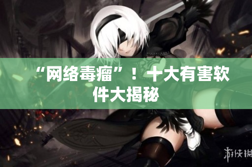 “网络毒瘤”！十大有害软件大揭秘