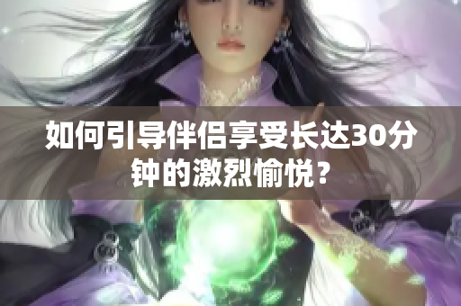 如何引导伴侣享受长达30分钟的激烈愉悦？