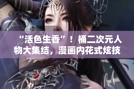 “活色生香”！桶二次元人物大集结，漫画内花式炫技！