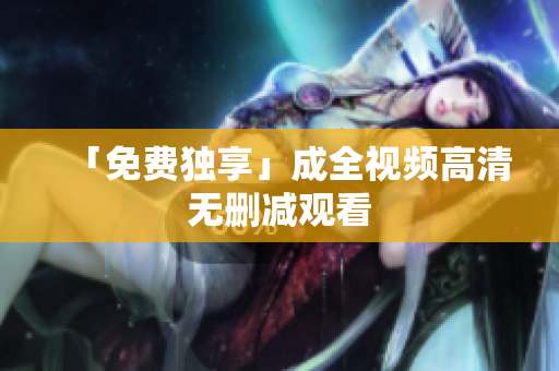 「免费独享」成全视频高清无删减观看