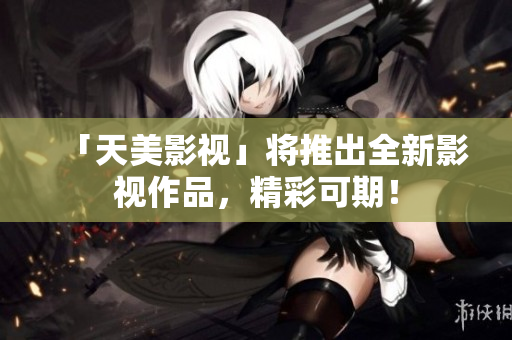 「天美影视」将推出全新影视作品，精彩可期！