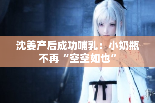 沈姜产后成功哺乳：小奶瓶不再“空空如也”