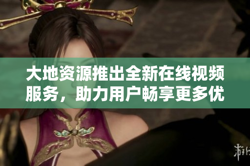 大地资源推出全新在线视频服务，助力用户畅享更多优质内容！