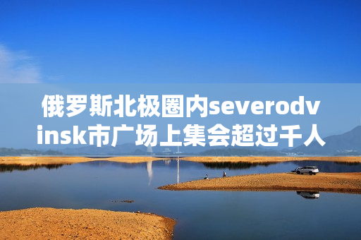 俄罗斯北极圈内severodvinsk市广场上集会超过千人