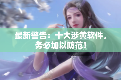 最新警告：十大涉黄软件，务必加以防范！