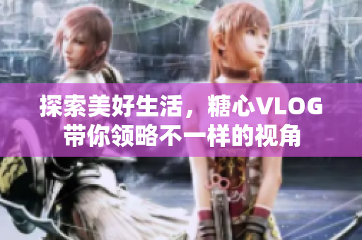 探索美好生活，糖心VLOG带你领略不一样的视角