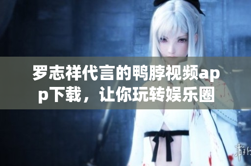 罗志祥代言的鸭脖视频app下载，让你玩转娱乐圈