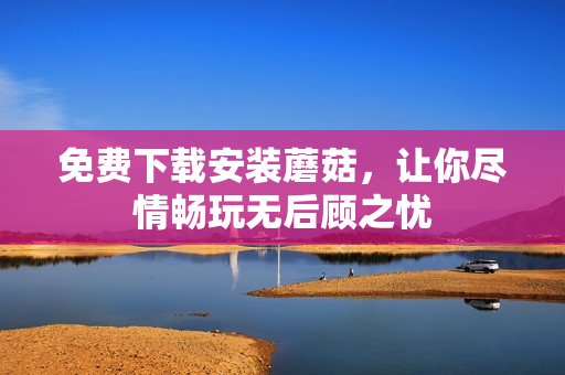 免费下载安装蘑菇，让你尽情畅玩无后顾之忧
