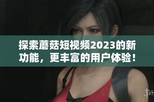 探索蘑菇短视频2023的新功能，更丰富的用户体验！