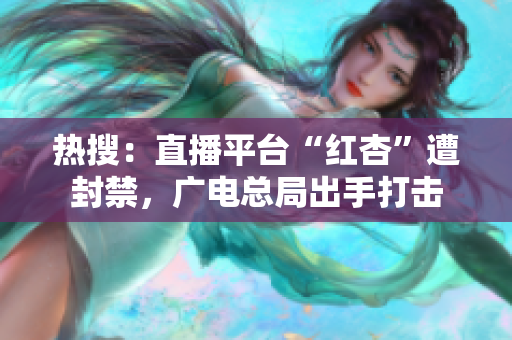 热搜：直播平台“红杏”遭封禁，广电总局出手打击