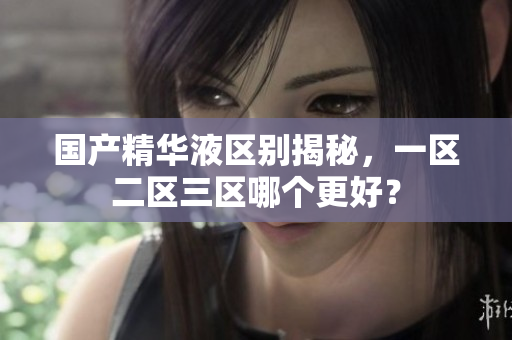 国产精华液区别揭秘，一区二区三区哪个更好？