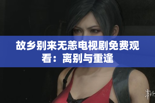 故乡别来无恙电视剧免费观看：离别与重逢