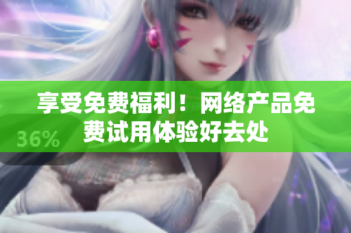 享受免费福利！网络产品免费试用体验好去处