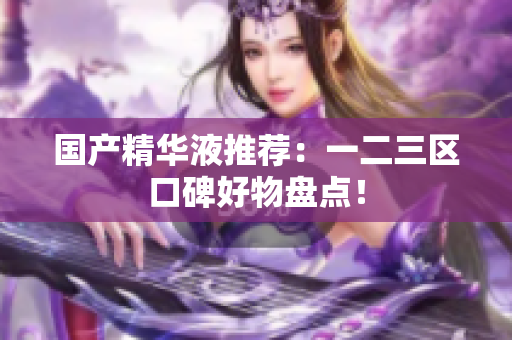 国产精华液推荐：一二三区口碑好物盘点！