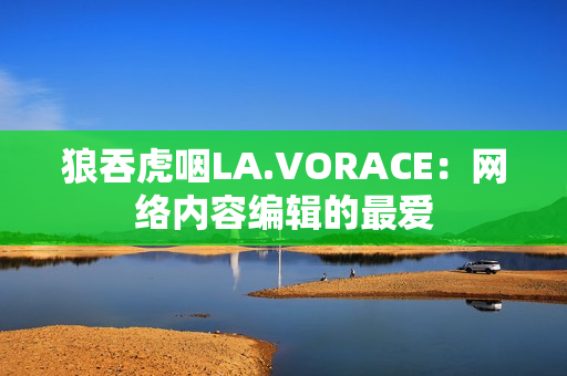 狼吞虎咽LA.VORACE：网络内容编辑的最爱