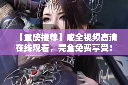 【重磅推荐】成全视频高清在线观看，完全免费享受！