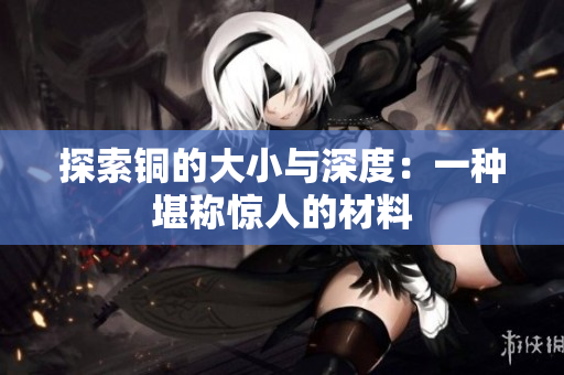 探索铜的大小与深度：一种堪称惊人的材料