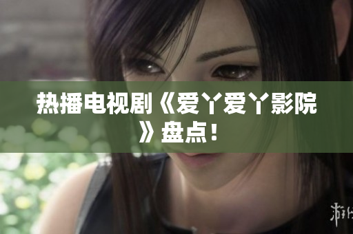 热播电视剧《爱丫爱丫影院》盘点！
