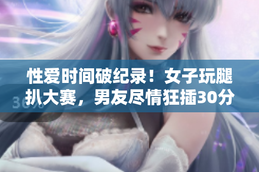 性爱时间破纪录！女子玩腿扒大赛，男友尽情狂插30分钟