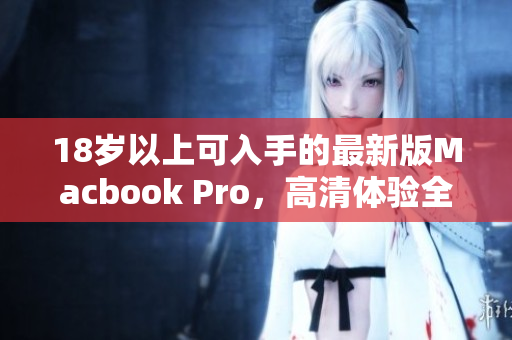 18岁以上可入手的最新版Macbook Pro，高清体验全面升级！
