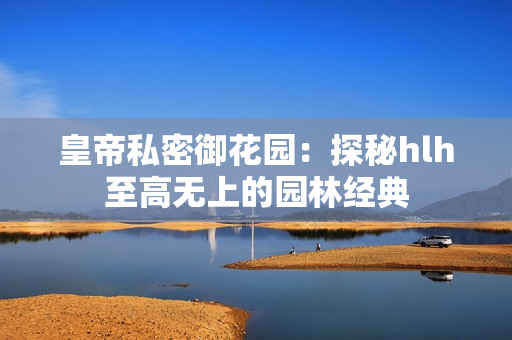 皇帝私密御花园：探秘hlh至高无上的园林经典