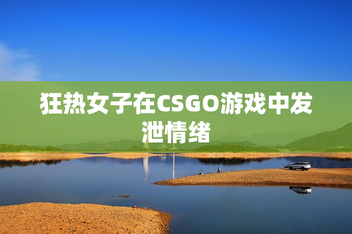 狂热女子在CSGO游戏中发泄情绪