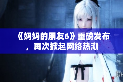 《妈妈的朋友6》重磅发布，再次掀起网络热潮