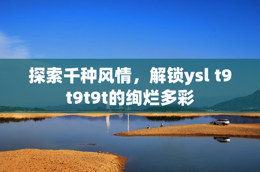 探索千种风情，解锁ysl t9t9t9t的绚烂多彩