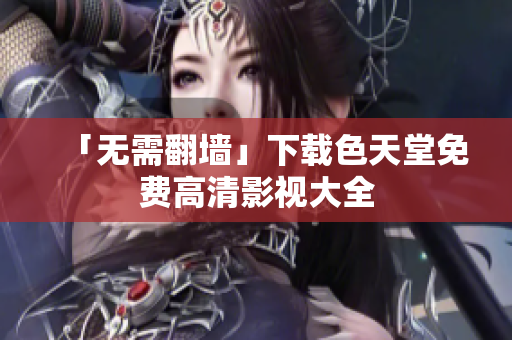 「无需翻墙」下载色天堂免费高清影视大全