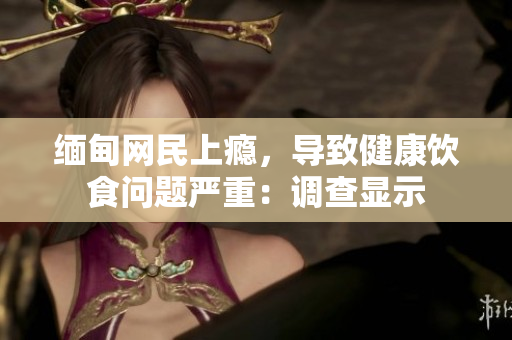 缅甸网民上瘾，导致健康饮食问题严重：调查显示