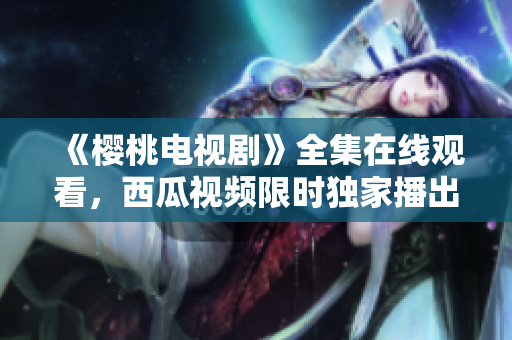 《樱桃电视剧》全集在线观看，西瓜视频限时独家播出！