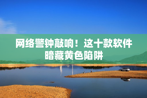 网络警钟敲响！这十款软件暗藏黄色陷阱