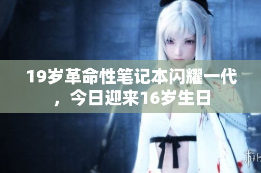 19岁革命性笔记本闪耀一代，今日迎来16岁生日