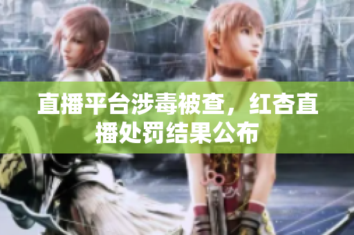 直播平台涉毒被查，红杏直播处罚结果公布