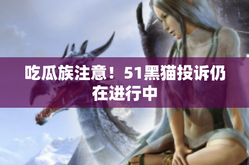 吃瓜族注意！51黑猫投诉仍在进行中