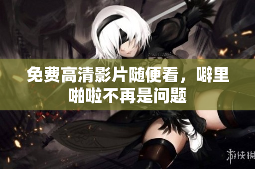免费高清影片随便看，噼里啪啦不再是问题