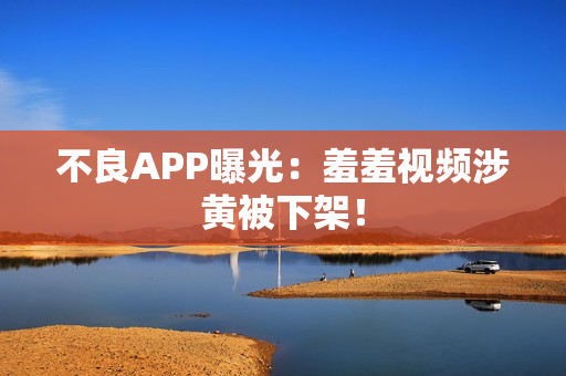 不良APP曝光：羞羞视频涉黄被下架！