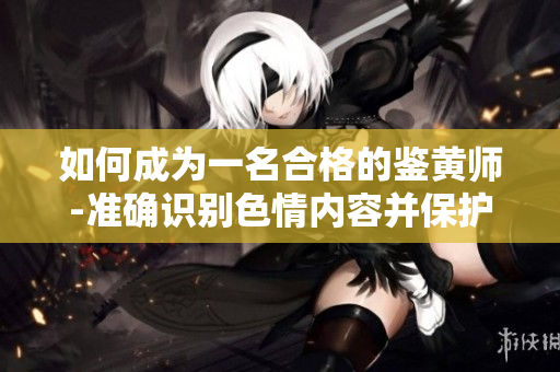 如何成为一名合格的鉴黄师-准确识别色情内容并保护自己的心理健康