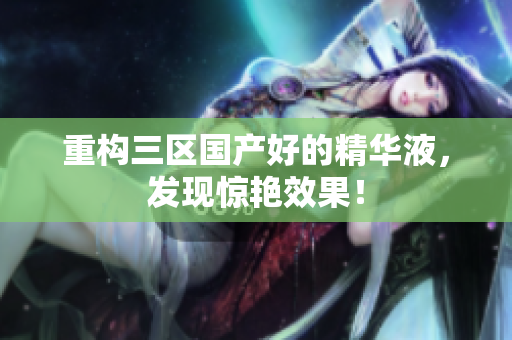 重构三区国产好的精华液，发现惊艳效果！
