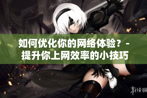 如何优化你的网络体验？- 提升你上网效率的小技巧