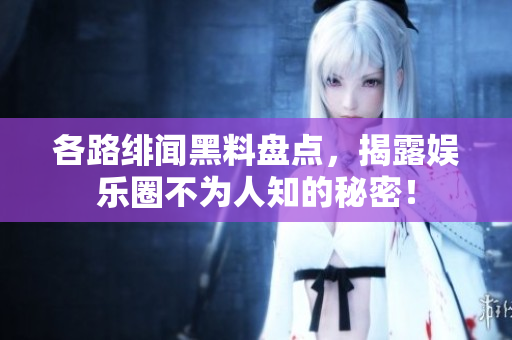各路绯闻黑料盘点，揭露娱乐圈不为人知的秘密！