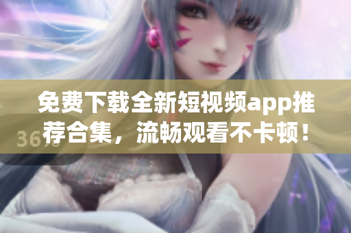 免费下载全新短视频app推荐合集，流畅观看不卡顿！
