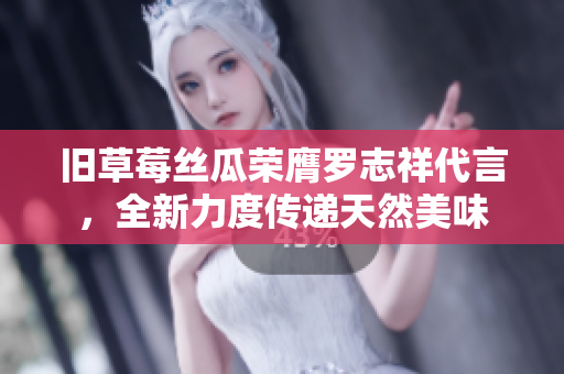 旧草莓丝瓜荣膺罗志祥代言，全新力度传递天然美味
