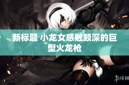 新标题 小龙女感触颇深的巨型火龙枪