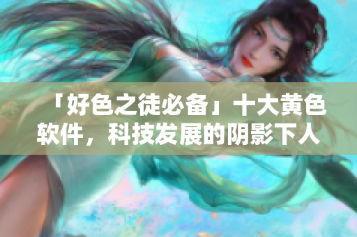 「好色之徒必备」十大黄色软件，科技发展的阴影下人性沦丧？