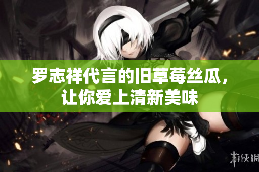 罗志祥代言的旧草莓丝瓜，让你爱上清新美味