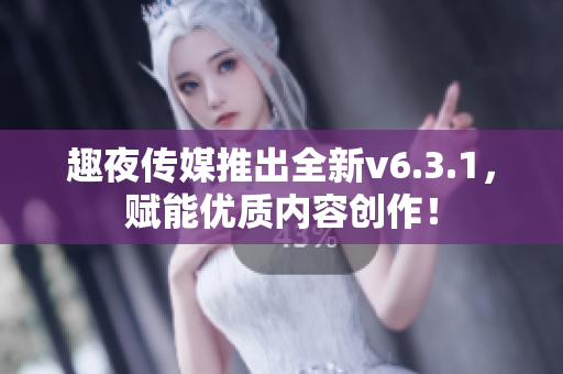 趣夜传媒推出全新v6.3.1，赋能优质内容创作！
