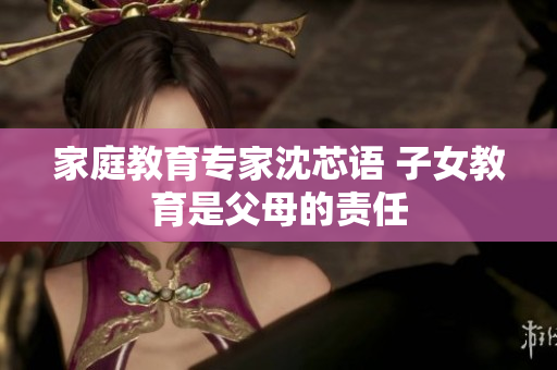 家庭教育专家沈芯语 子女教育是父母的责任