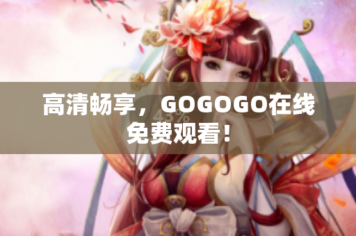 高清畅享，GOGOGO在线免费观看！