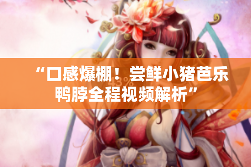 “口感爆棚！尝鲜小猪芭乐鸭脖全程视频解析”